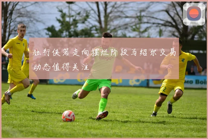 独行侠若走向摆烂阶段马绍尔交易动态值得关注