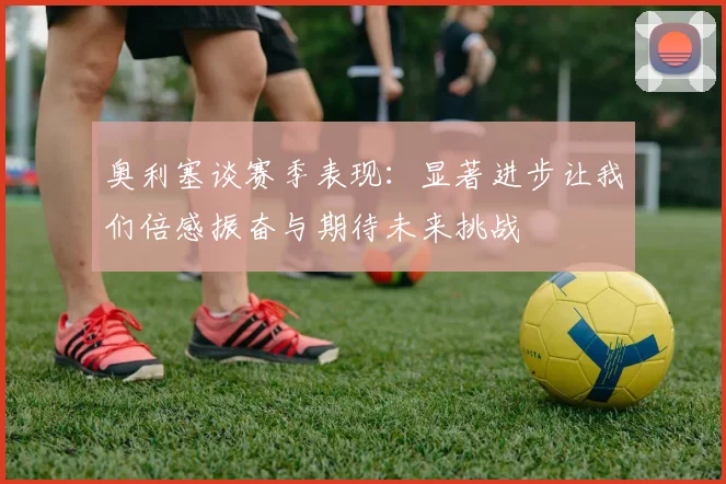 奥利塞谈赛季表现：显著进步让我们倍感振奋与期待未来挑战
