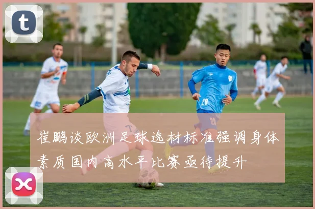 崔鹏谈欧洲足球选材标准强调身体素质国内高水平比赛亟待提升