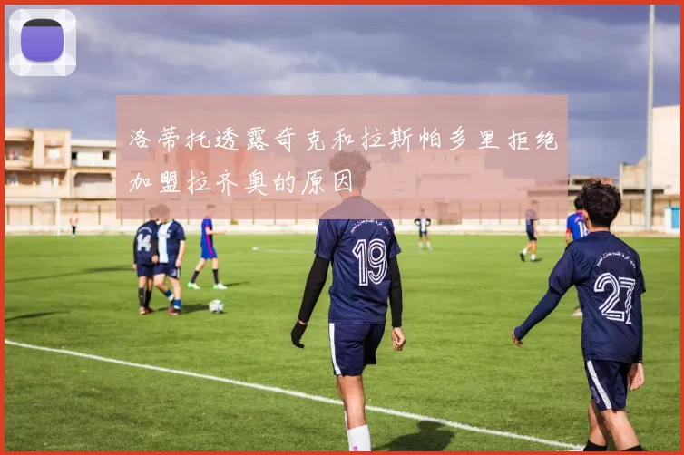 洛蒂托透露奇克和拉斯帕多里拒绝加盟拉齐奥的原因