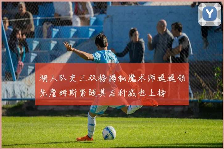 湖人队史三双榜揭秘魔术师遥遥领先詹姆斯紧随其后科威也上榜