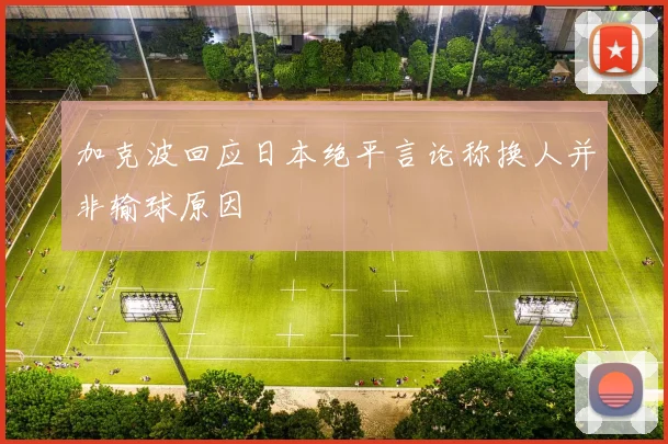 加克波回应日本绝平言论称换人并非输球原因