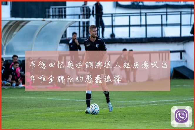 韦德回忆奥运铜牌送人经历感叹当年唯金牌论的愚蠢选择
