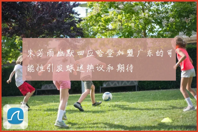 朱芳雨幽默回应哈登加盟广东的可能性引发球迷热议和期待