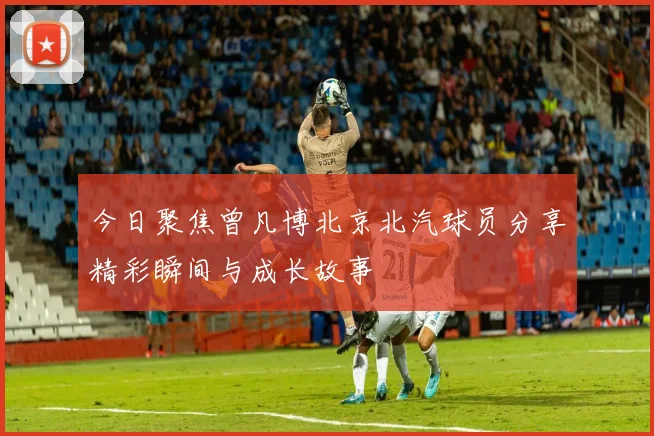 今日聚焦曾凡博北京北汽球员分享精彩瞬间与成长故事