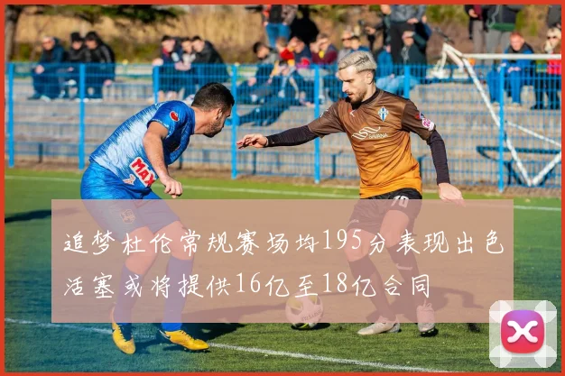 追梦杜伦常规赛场均195分表现出色活塞或将提供16亿至18亿合同