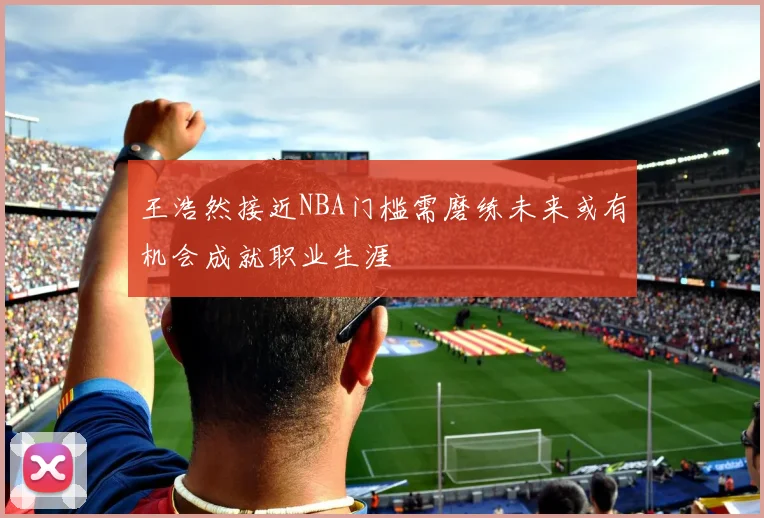 王浩然接近NBA门槛需磨练未来或有机会成就职业生涯