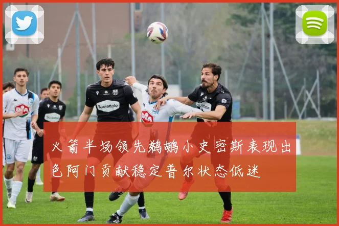 火箭半场领先鹈鹕小史密斯表现出色阿门贡献稳定普尔状态低迷