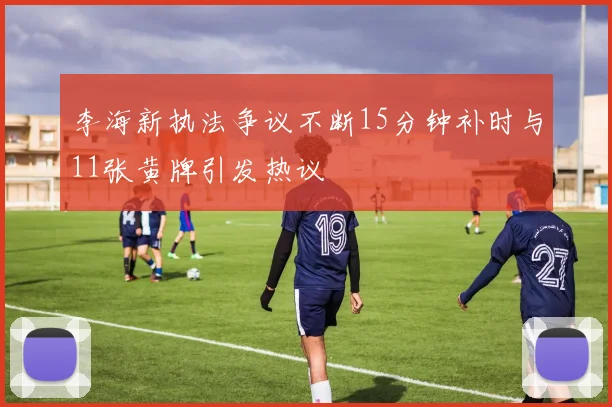 李海新执法争议不断15分钟补时与11张黄牌引发热议