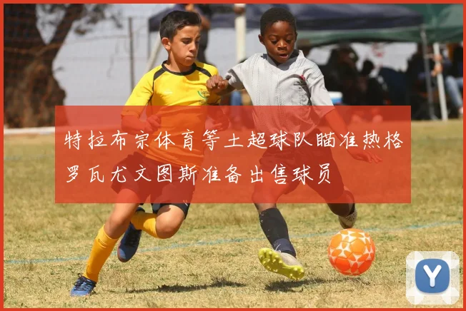 特拉布宗体育等土超球队瞄准热格罗瓦尤文图斯准备出售球员