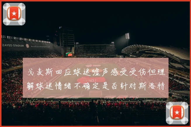 戈麦斯回应球迷嘘声感受受伤但理解球迷情绪不确定是否针对斯洛特