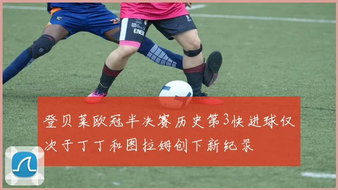 登贝莱欧冠半决赛历史第3快进球仅次于丁丁和图拉姆创下新纪录