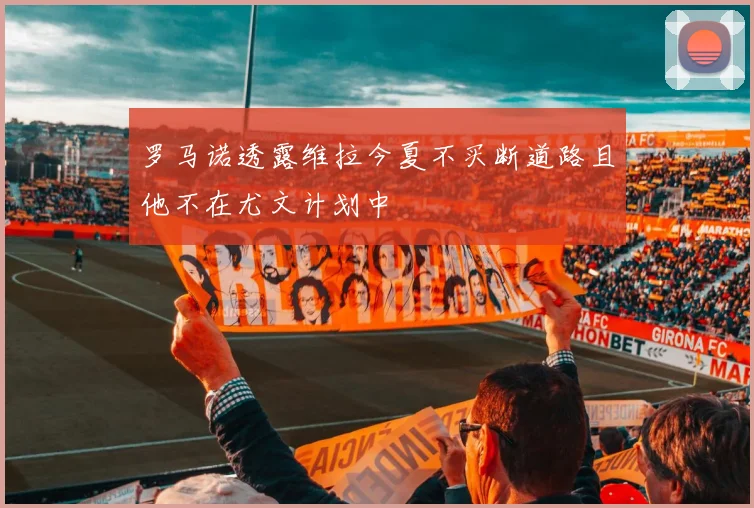 罗马诺透露维拉今夏不买断道路且他不在尤文计划中