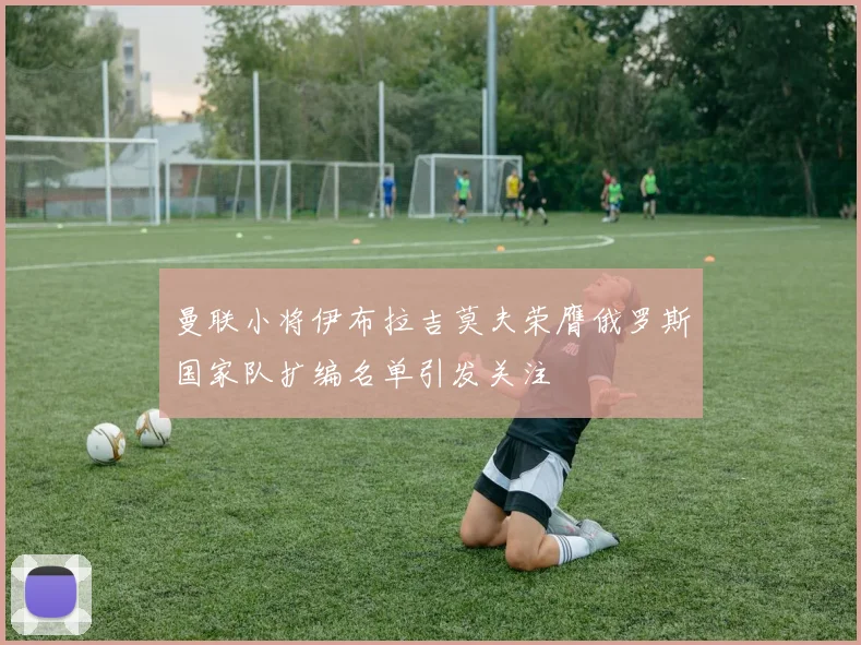 曼联小将伊布拉吉莫夫荣膺俄罗斯国家队扩编名单引发关注