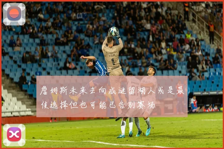 詹姆斯未来去向成谜留湖人或是最佳选择但也可能已告别赛场
