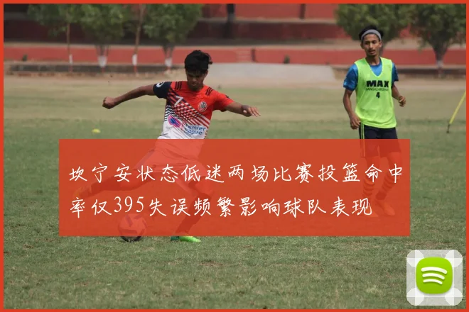 坎宁安状态低迷两场比赛投篮命中率仅395失误频繁影响球队表现