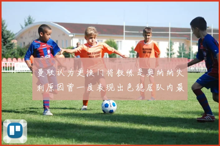 曼联认为更换门将教练是奥纳纳失利原因曾一度表现出色稳居队内最佳
