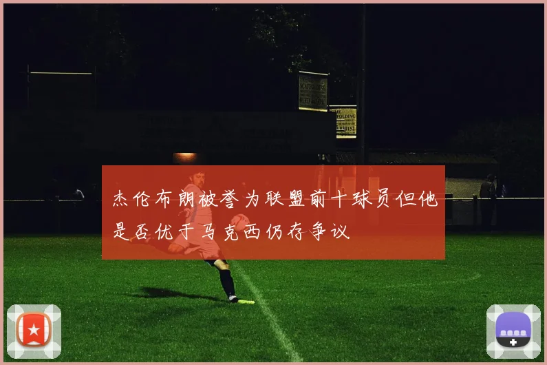 杰伦布朗被誉为联盟前十球员但他是否优于马克西仍存争议