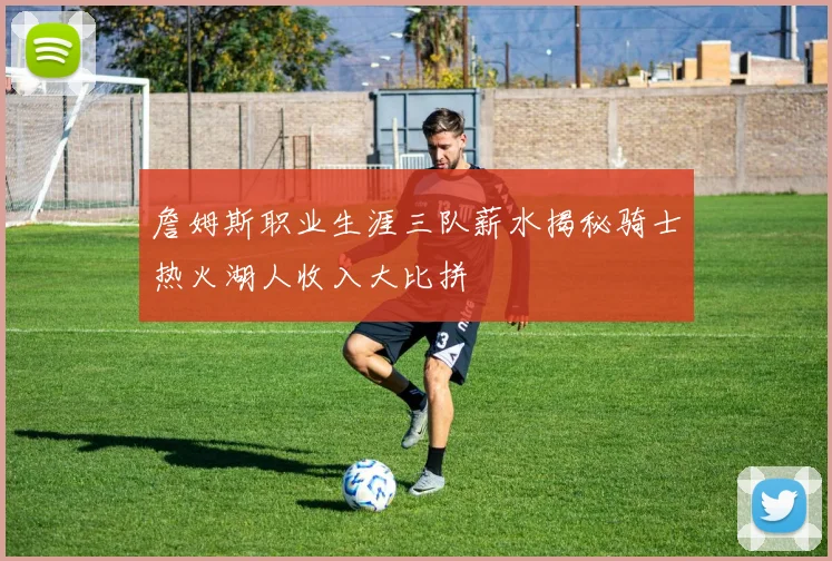 詹姆斯职业生涯三队薪水揭秘骑士热火湖人收入大比拼