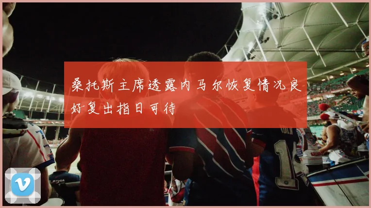 桑托斯主席透露内马尔恢复情况良好复出指日可待