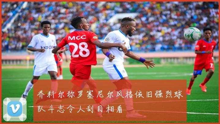 乔科尔称罗塞尼尔风格依旧强烈球队斗志令人刮目相看