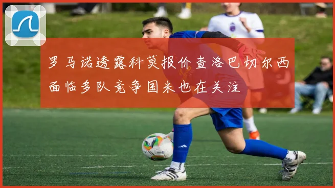 罗马诺透露科莫报价查洛巴切尔西面临多队竞争国米也在关注