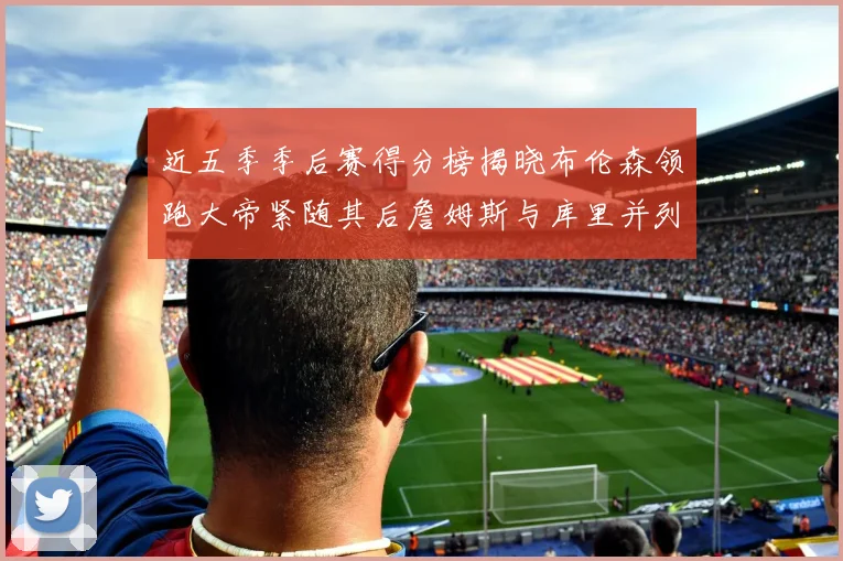 近五季季后赛得分榜揭晓布伦森领跑大帝紧随其后詹姆斯与库里并列第四