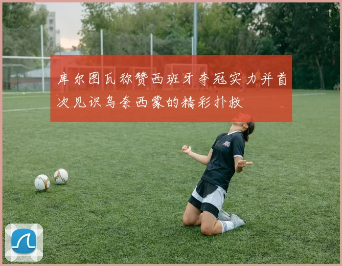 库尔图瓦称赞西班牙夺冠实力并首次见识乌奈西蒙的精彩扑救