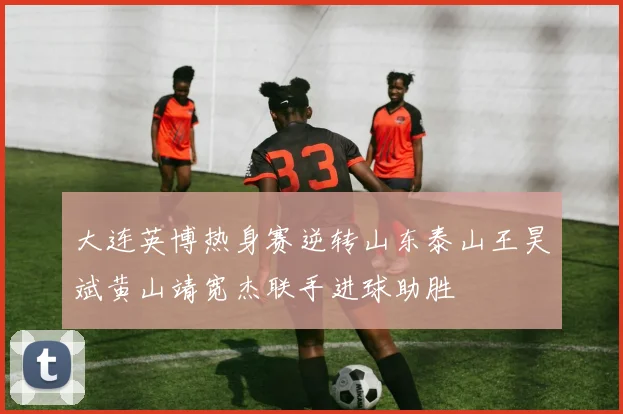大连英博热身赛逆转山东泰山王昊斌黄山靖宽杰联手进球助胜